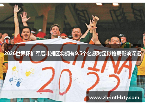 2026世界杯扩军后非洲区将拥有9.5个名额对足球格局影响深远