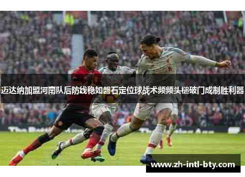 迈达纳加盟河南队后防线稳如磐石定位球战术频频头槌破门成制胜利器 迈达纳加盟河南队后防线稳如磐石定位球战术频频头槌破门成制胜利器