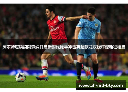 阿尔特塔续约阿森纳开启新时代枪手冲击英超欧冠双线辉煌新征程启